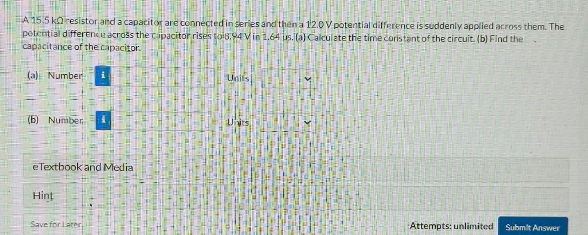 A 15.5 kQ resistor and a capacitor are connected in series and then a 12.0 V potential difference is suddenly applied across them. The
potential difference across the capacitor rises to 8.94 V in 1.64 us. (a) Calculate the time constant of the circuit. (b) Find the
capacitance of the capacitor.
(a) Number
Units
(b) Number..
eTextbook and Media
Hint
Save for Later
Units
Attempts: unlimited
Submit Answer