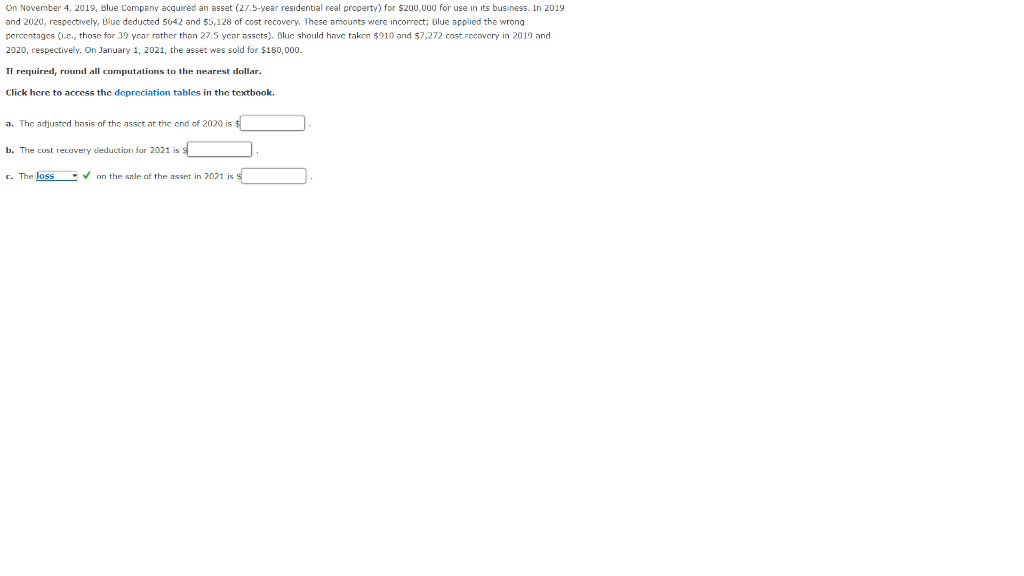 On November 4, 2019, Blue Company acquired an asset (27.5-year residential real property) for $200,000 for use in its business. In 2019
and 2020, respectively, Blue deducted $642 and $5,128 of cost recovery. These amounts were incorrect; Blue applied the wrong
percentages (i.c., those for 39 year rather than 27.5 year assets). Blue should have taken $910 and $7,272 cost recovery in 2019 and
2020, respectively. On January 1, 2021, the asset was sold for $180,000.
If required, round all computations to the nearest dollar.
Click here to access the depreciation tables in the textbook.
a. The adjusted basis of the asset at the end of 2020 is $
b. The cost recovery deduction for 2021 is $
c. The loss on the sale of the asset in 2021 is