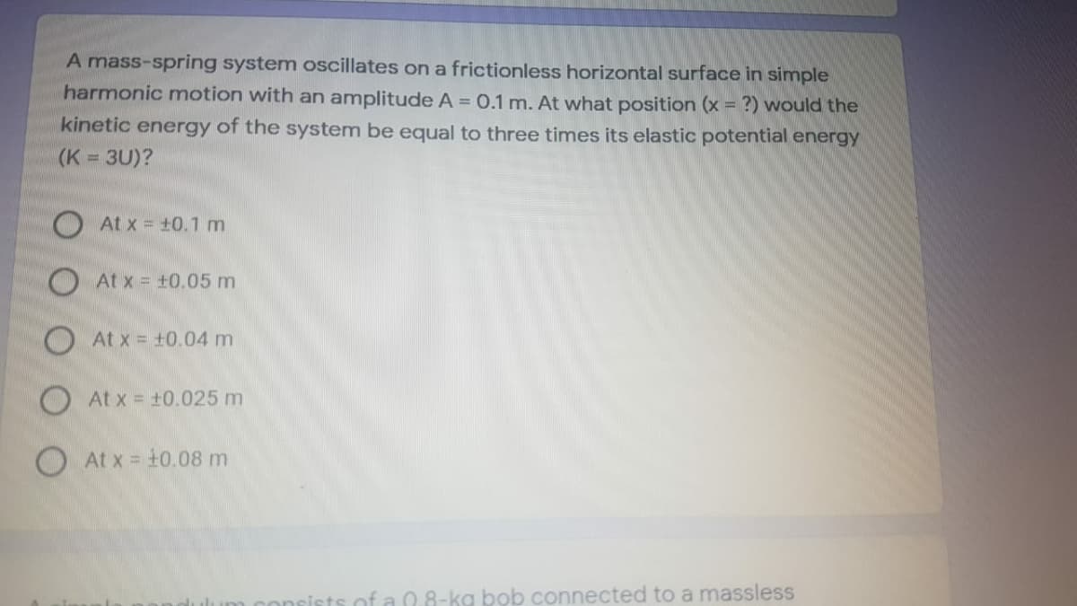 A mass-spring system oscillates on a frictionless horizontal surface in simple
harmonic motion with an amplitude A = 0.1 m. At what position (x = ?) would the
kinetic energy of the system be equal to three times its elastic potential energy
(K = 3U)?
At x +0.1 m
At x = +0.05 m
O At x = +0.04 m
O At x = t0.025 m
O At x = +0.08 m
sof a 0.8-kg bob connected to a massless
