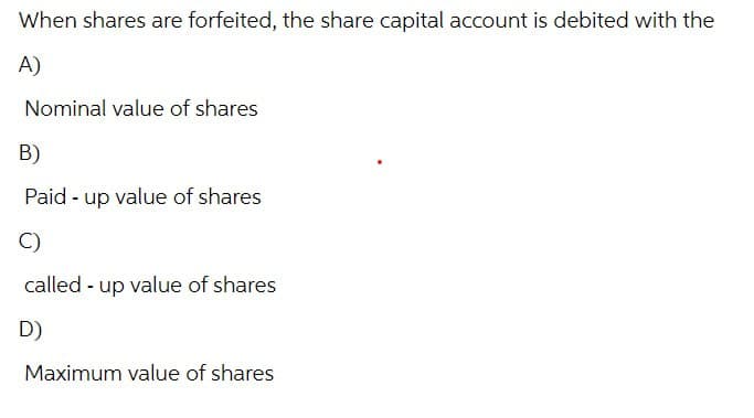 When shares are forfeited, the share capital account is debited with the
A)
Nominal value of shares
B)
Paid up value of shares
C)
called up value of shares
D)
Maximum value of shares