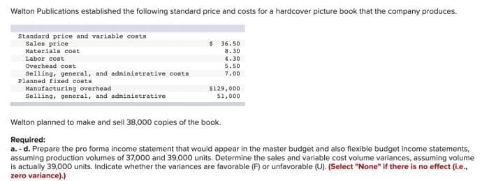 Walton Publications established the following standard price and costs for a hardcover picture book that the company produces.
Standard price and variable costs
Sales price
Materials cost
Labor cost
$ 36.50
8.30
4.30
Overhead cost
Selling, general, and administrative costs
Planned fixed costs
5.50
7.00
Manufacturing overhead
Selling, general, and administrative
$129,000
51,000
Walton planned to make and sell 38,000 copies of the book.
Required:
a. - d. Prepare the pro forma income statement that would appear in the master budget and also flexible budget income statements,
assuming production volumes of 37,000 and 39,000 units. Determine the sales and variable cost volume variances, assuming volume
is actually 39,000 units. Indicate whether the variances are favorable (F) or unfavorable (U). (Select "None" if there is no effect (i.e.,
zero variance).)
