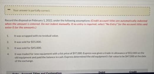 Your answer is partially correct
Record the disposal on February 1, 2022, under the following assumptions: (Credit account titles are automatically indented
when the amount is entered. Do not indent manually. If no entry is required, select "No Entry" for the account titles and
enter O for the amounts.)
1.
It was scrapped with no residual value.
2.
It was sold for $55,000.
3.
It was sold for $45,000.
It was traded for new equipment with a list price of $97,000. Express was given a trade-in allowance of $52.000 on the
old equipment and paid the balance in cash. Express determined the old equipment's fair value to be $47,000 at the date
of the exchange.
4.
Credit
Date Account Titlesand Explanation
