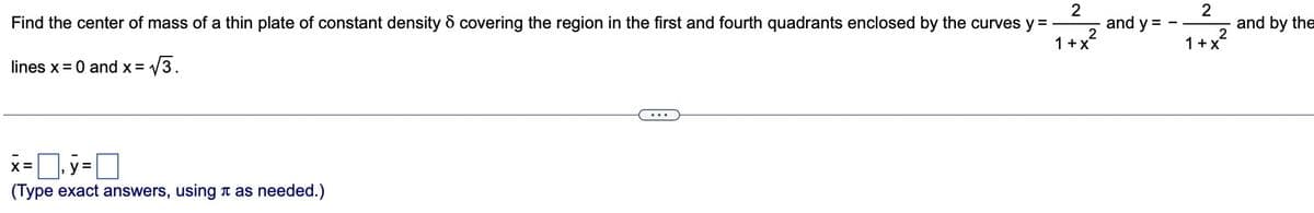 2
Find the center of mass of a thin plate of constant density 6 covering the region in the first and fourth quadrants enclosed by the curves y =
lines x = 0 and x = √√√3.
x=y=
(Type exact answers, using as needed.)
2
1+x
and y =
2
1+x²
and by the