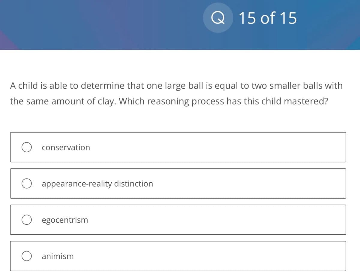 A child is able to determine that one large ball is equal to two smaller balls with
the same amount of clay. Which reasoning process has this child mastered?
O conservation
O appearance-reality distinction
O egocentrism
Q 15 of 15
animism