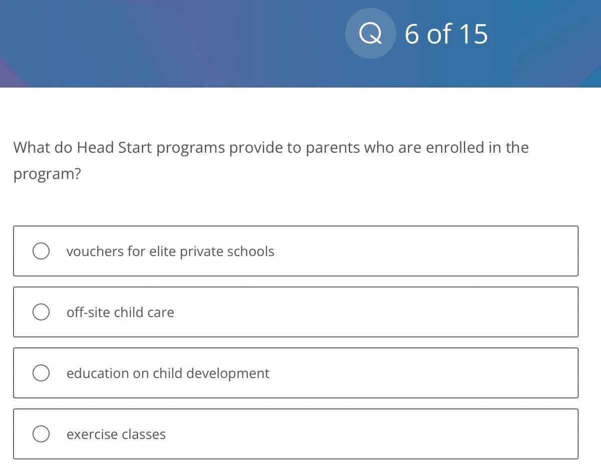 What do Head Start programs provide to parents who are enrolled in the
program?
vouchers for elite private schools
off-site child care
education on child development
Q 6 of 15
exercise classes