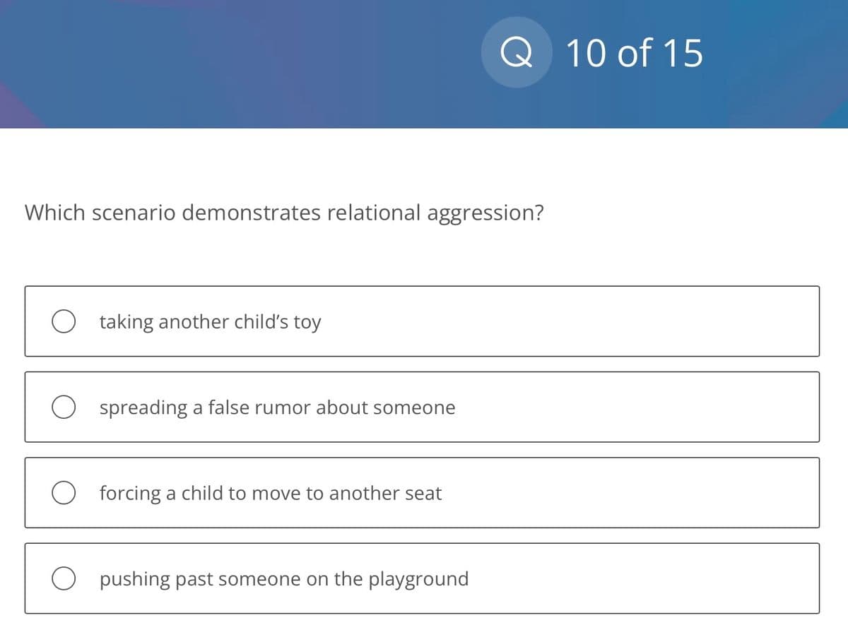 Which scenario demonstrates relational aggression?
O taking another child's toy
Ospreading a false rumor about someone
O forcing a child to move to another seat
Q 10 of 15
O pushing past someone on the playground