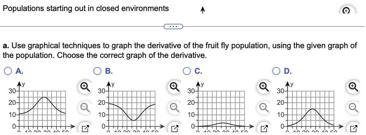 Populations starting out in closed environments
a. Use graphical techniques to graph the derivative of the fruit fly population, using the given graph of
the population. Choose the correct graph of the derivative.
B.
A.
Ay
30-
20-
10-
0-
n 10.00 30
40 FO
Ay
30-
20-
10-
0-
10
2010 FO
30-
20-
10-
0-
n
y
10.00 20 10 FO
D.
Ау
30-
20-
10-
0-
O
10.00
20 40 FO
Q
17