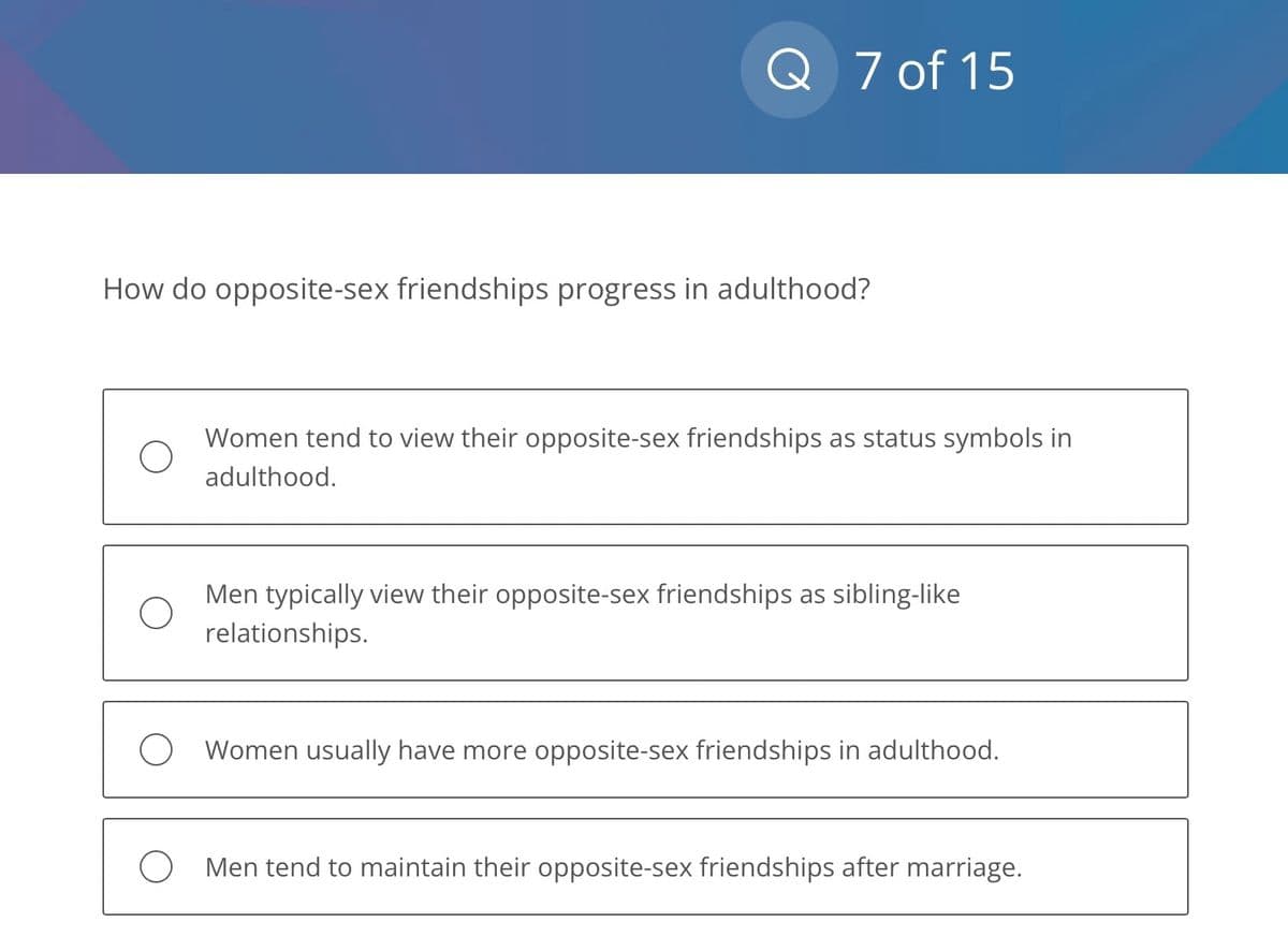 Q 7 of 15
How do opposite-sex friendships progress in adulthood?
Women tend to view their opposite-sex friendships as status symbols in
adulthood.
Men typically view their opposite-sex friendships as sibling-like
relationships.
O Women usually have more opposite-sex friendships in adulthood.
O Men tend to maintain their opposite-sex friendships after marriage.