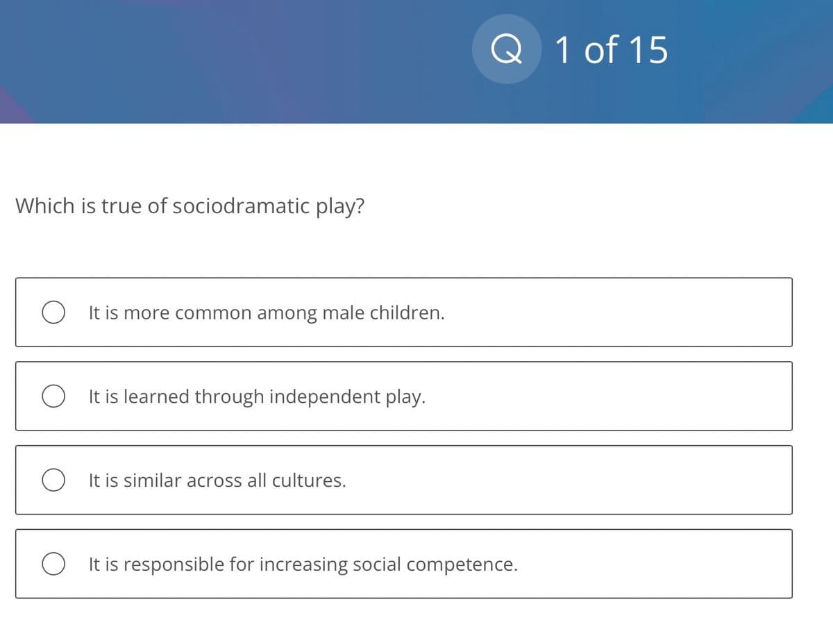 Which is true of sociodramatic play?
O It is more common among male children.
OIt is learned through independent play.
O It is similar across all cultures.
Q 1 of 15
It is responsible for increasing social competence.