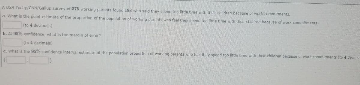 A USA Today/CNN/Gallup survey of 375 working parents found 198 who said they spend too little time with their children because of work commitments.
a. What is the point estimate of the proportion of the population of working parents who feel they spend too little time with their children because of work commitments?
(to 4 decimals)
b. At 95% confidence, what is the margin of error?
(to 4 decimals)
c. What is the 95% confidence interval estimate of the population proportion of working parents who feel they spend too little time with their children because of work commitments (to 4 decima.
