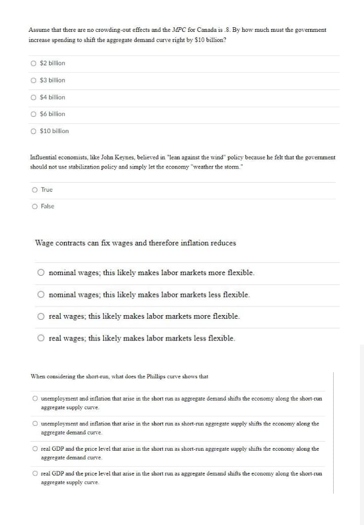 Assume that there are no crowding-out effects and the MPC for Canada is .8. By how much must the government
increase spending to shift the aggregate demand curve right by $10 billion?
O $2 billion
O $3 billion
O $4 billion
O $6 billion
O $10 billion
Influential economists, like John Keynes, believed in "lean against the wind" policy because he felt that the government
should not use stabilization policy and simply let the economy "weather the storm."
O True
O False
Wage contracts can fix wages and therefore inflation reduces
O nominal wages; this likely makes labor markets more flexible.
O nominal wages; this likely makes labor markets less flexible.
O real wages; this likely makes labor markets more flexible.
O real wages; this likely makes labor markets less flexible.
When considering the short-run, what does the Phillips curve shows that
O unemployment and inflation that arise in the short run as aggregate demand shifts the economy along the short-run
aggregate supply curve.
O unemployment and inflation that arise in the short run as short-run aggregate supply shifts the economy along the
aggregate demand curve.
O real GDP and the price level that arise in the short run as short-run aggregate supply shifts the economy along the
aggregate demand curve.
O real GDP and the price level that arise in the short run as aggregate demand shifts the economy along the short-run
aggregate supply curve.
