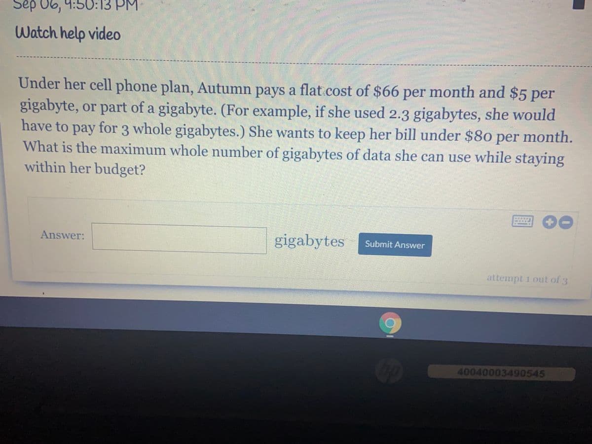 Sep 06, 9:50:13 PM
Watch help video
Under her cell phone plan, Autumn pays a flat.cost of $66 per month and $5 per
gigabyte, or part of a gigabyte. (For example, if she used 2.3 gigabytes, she would
have to pay for 3 whole gigabytes.) She wants to keep her bill under $80 per month.
What is the maximum whole number of gigabytes of data she can use while staying
within her budget?
раy
Answer:
gigabytes
Submit Answer
attempt 1 out of 3
40040003490545
