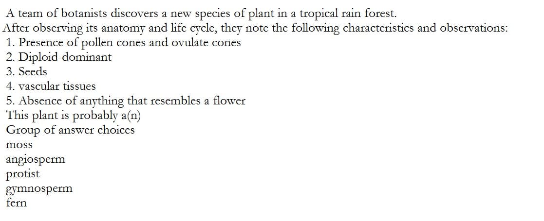 A team of botanists discovers a new species of plant in a tropical rain forest.
After observing its anatomy and life cycle, they note the following characteristics and observations:
1. Presence of pollen cones and ovulate cones
2. Diploid-dominant
3. Seeds
4. vascular tissues
5. Absence of anything that resembles a flower
This plant is probably a(n)
Group of answer choices
moss
angiosperm
protist
gymnosperm
fern