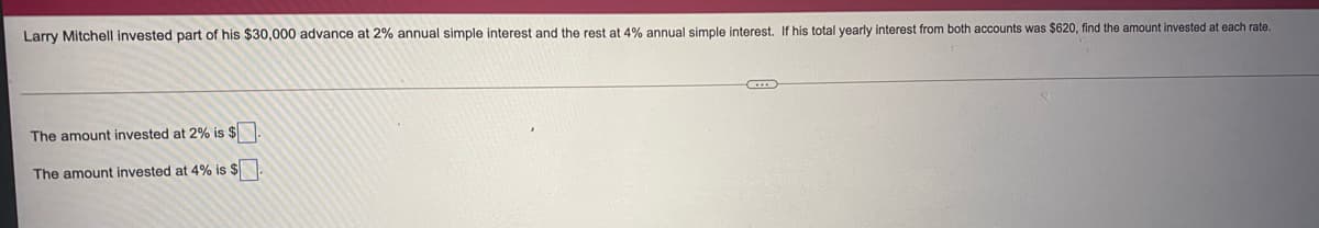 Larry Mitchell invested part of his $30,000 advance at 2% annual simple interest and the rest at 4% annual simple interest. If his total yearly interest from both accounts was $620, find the amount invested at each rate.
The amount invested at 2% is $N
The amount invested at 4% is $
