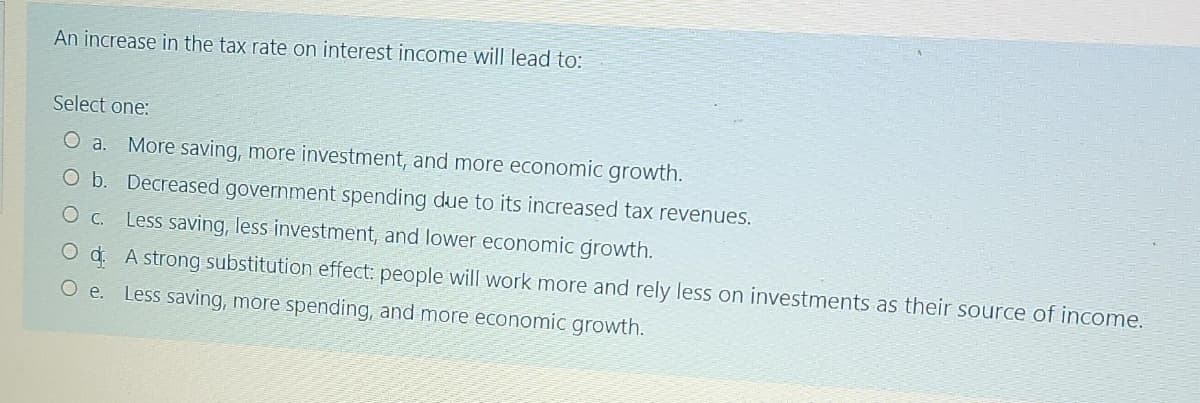 An increase in the tax rate on interest income will lead to:
Select one:
O a. More saving, more investment, and more economic growth.
O b. Decreased government spending due to its increased tax revenues.
O c.
Less saving, less investment, and lower economic growth.
O d. A strong substitution effect: people will work more and rely less on investments as their source of income.
O e. Less saving, more spending, and more economic growth.
