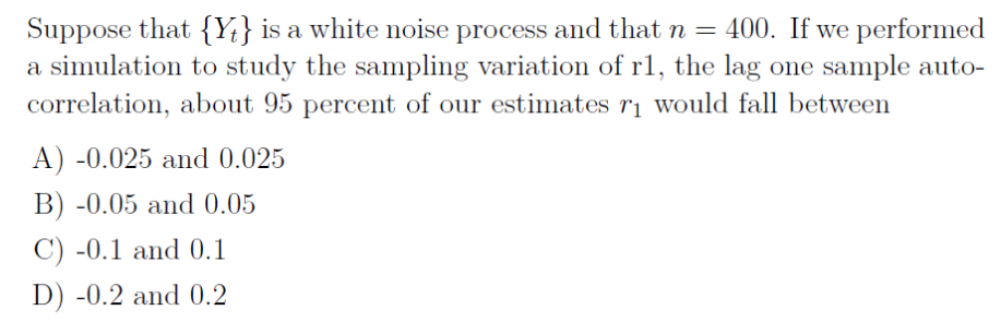 Suppose that {Yt} is a white noise process and that n = 400. If we performed
a simulation to study the sampling variation of r1, the lag one sample auto-
correlation, about 95 percent of our estimates rị would fall between
A) -0.025 and 0.025
B) -0.05 and 0.05
C) -0.1 and 0.1
D) -0.2 and 0.2
