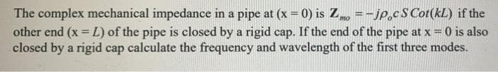 The complex mechanical impedance in a pipe at (x = 0) is Z =-jp.cS Cot(kL) if the
other end (x = L) of the pipe is closed by a rigid cap. If the end of the pipe at x =0 is also
closed by a rigid cap calculate the frequency and wavelength of the first three modes.
