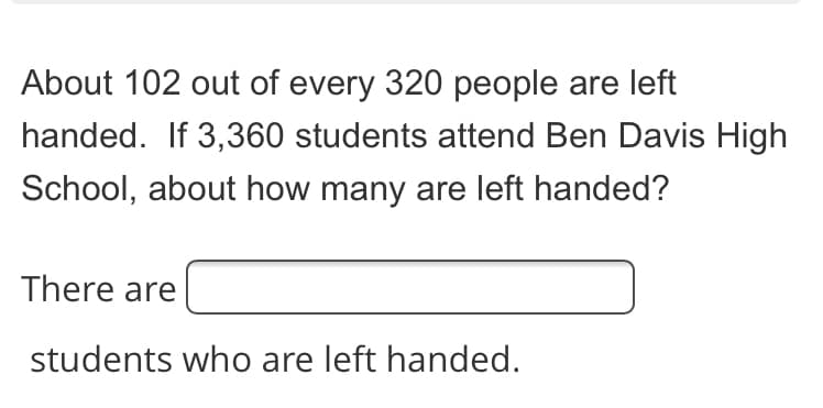 About 102 out of every 320 people are left
handed. If 3,360 students attend Ben Davis High
School, about how many are left handed?
There are
students who are left handed.
