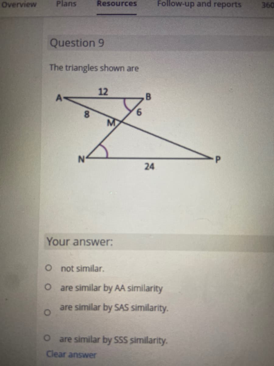 Overview
Plans
Resources
Follow-up and reports
360
Question 9
The triangles shown are
12
A
M
N°
24
Your answer:
O not similar.
O are similar by AA similarity
are similar by SAS similarity.
O are similar by SSS similarity.
Clear answer
