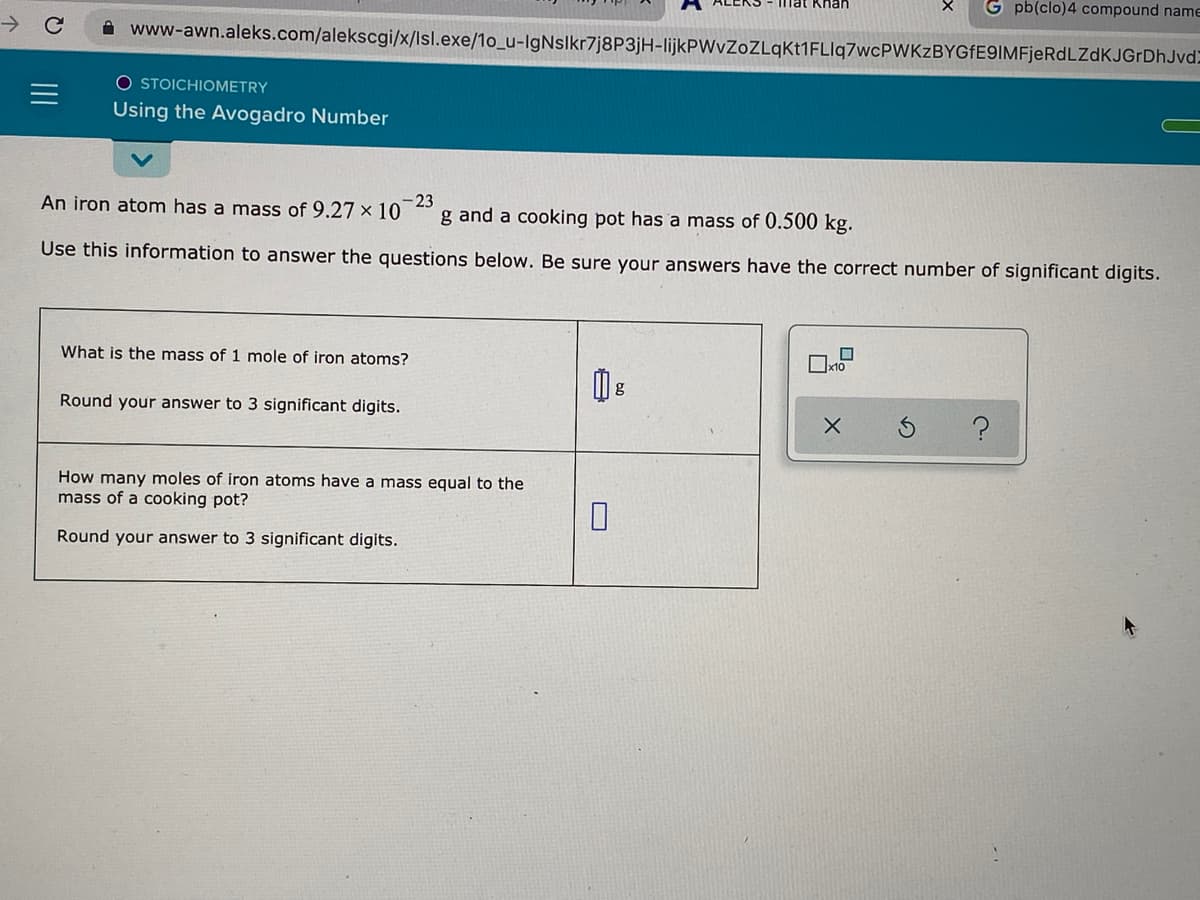 mat Khan
G pb(clo)4 compound name
A www-awn.aleks.com/alekscgi/x/lsl.exe/1o_u-IgNslkr7j8P3jH-lijkPWvZoZLqktMFLlq7wcPWKzBYGFE9IMFjeRdLZdKJGrDhJvd)
O STOICHIOMETRY
Using the Avogadro Number
An iron atom has a mass of 9.27 × 10
-23
g and a cooking pot has a mass of 0.500 kg.
Use this information to answer the questions below. Be sure your answers have the correct number of significant digits.
What is the mass of 1 mole of iron atoms?
Round your answer to 3 significant digits.
How many moles of iron atoms have a mass equal to the
mass of a cooking pot?
Round your answer to 3 significant digits.

