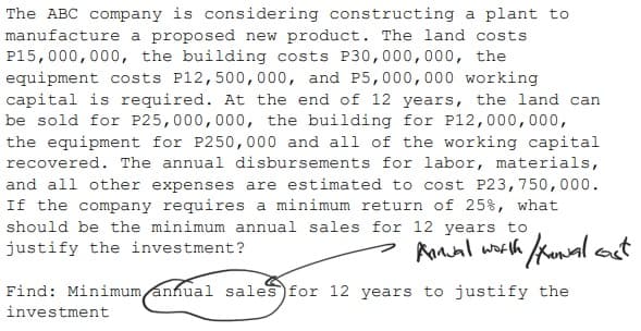 The ABC company is considering constructing a plant to
manufacture a proposed new product. The land costs
P15,000,000, the building costs P30,000,000, the
equipment costs P12,500,000, and P5,000,000 working
capital is required. At the end of 12 years, the land can
be sold for P25,000,000, the building for P12,000,000,
the equipment for P250,000 and all of the working capital
recovered. The annual disbursements for labor, materials,
and all other expenses are estimated to cost P23,750,000.
If the company requires a minimum return of 25%, what
should be the minimum annual sales for 12 years to
justify the investment?
> Anal worth kunal oct
Find: Minimum annual sales for 12 years to justify the
investment
