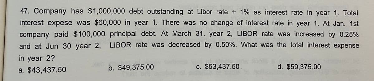 47. Company has $1,000,000 debt outstanding at Libor rate + 1% as interest rate in year 1. Total
interest expese was $60,000 in year 1. There was no change of interest rate in year 1. At Jan. 1st
company paid $100,000 principal debt. At March 31. year 2, LIBOR rate was increased by 0.25%
and at Jun 30 year 2, LIBOR rate was decreased by 0.50%. What was the total interest expense
in year 2?
a. $43,437.50
b. $49,375.00
c. $53,437.50
d. $59,375.00