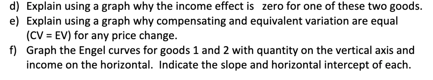 d) Explain using a graph why the income effect is zero for one of these two goods.
e) Explain using a graph why compensating and equivalent variation are equal
(CV = EV) for any price change.
f) Graph the Engel curves for goods 1 and 2 with quantity on the vertical axis and
income on the horizontal. Indicate the slope and horizontal intercept of each.
