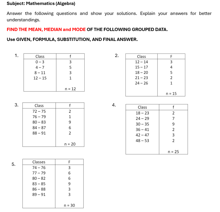 Subject: Mathematics (Algebra)
Answer the following questions and show your solutions. Explain your answers for better
understandings.
FIND THE MEAN, MEDIAN and MODE OF THE FOLLOWING GROUPED DATA.
Use GIVEN, FORMULA, SUBSTITUTION, AND FINAL ANSWER.
1.
Class
0-3
f
3.
4-7
8-11
12-15
3531
n = 12
2.
Class
12-14
15-17
18-20
21-23
24-26
F34521
n 15
Class
72-75
76-79
80-83
4.
f
84-87
88-91
9
21962
Class
18-23
24-29
30-35
36-41
f
42-47
48-53
279232
2
n = 20
n = 25
Classes
F
5.
74-76
77-79
80-82
83-85
86-88
89-91
n = 30
366933