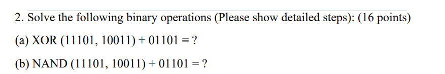 2. Solve the following binary operations (Please show detailed steps): (16 points)
(a) XOR (11101, 10011) + 01101 = ?
(b) NAND (11101, 10011) + 01101 = ?
