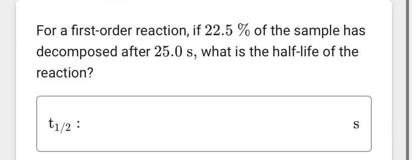 For a first-order reaction, if 22.5 % of the sample has
decomposed after 25.0 s, what is the half-life of the
reaction?
t1/2 :
S