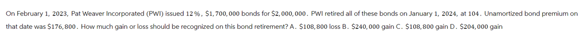 On February 1, 2023, Pat Weaver Incorporated (PWI) issued 12%, $1,700,000 bonds for $2,000,000. PWI retired all of these bonds on January 1, 2024, at 104. Unamortized bond premium on
that date was $176,800. How much gain or loss should be recognized on this bond retirement? A. $108, 800 loss B. $240,000 gain C. $108, 800 gain D. $204,000 gain