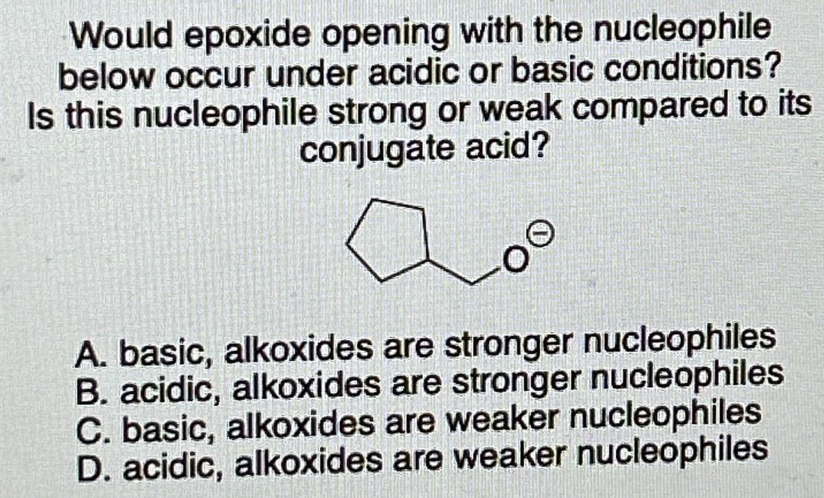 Would epoxide opening with the nucleophile
below occur under acidic or basic conditions?
Is this nucleophile strong or weak compared to its
conjugate acid?
00
A. basic, alkoxides are stronger nucleophiles
B. acidic, alkoxides are stronger nucleophiles
C. basic, alkoxides are weaker nucleophiles
D. acidic, alkoxides are weaker nucleophiles