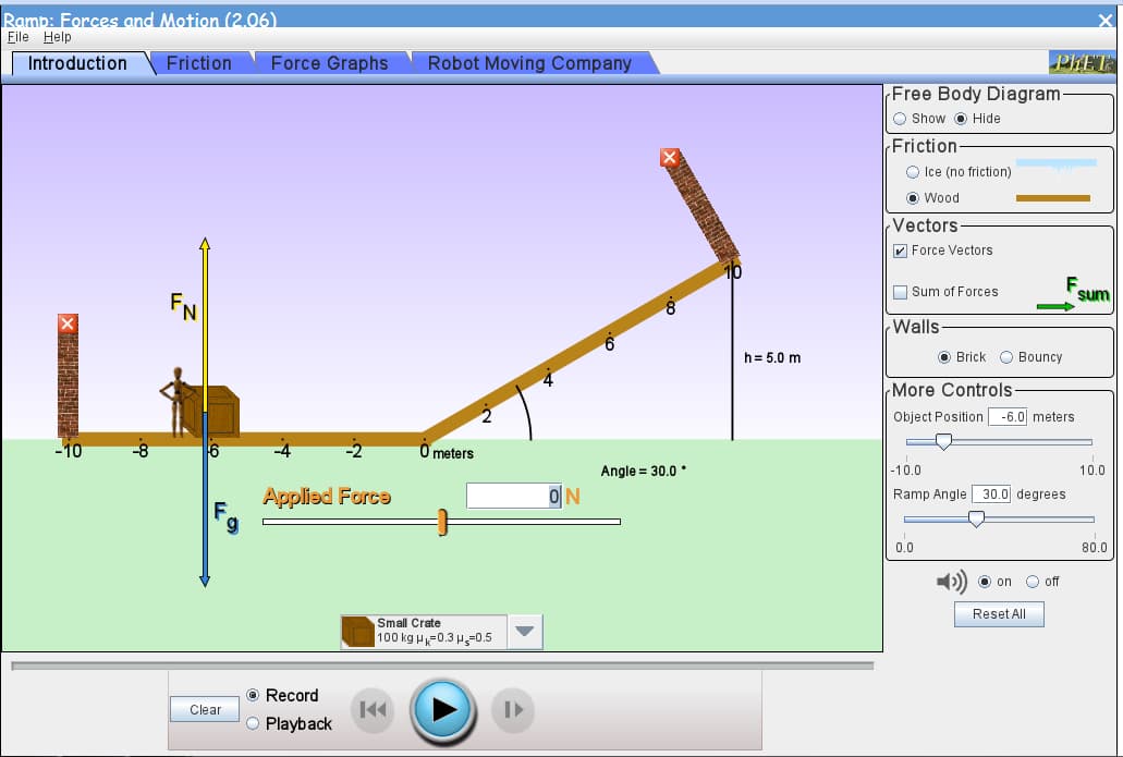 Ramp: Forces and Motion (2.06)
File Help
Introduction
Friction
Force Graphs
Robot Moving Company
PLET
Free Body Diagram-
O Show O Hide
(Friction
O Ice (no friction)
O Wood
Vectors
V Force Vectors
O Sum of Forces
sum
Walls-
h= 5.0 m
O Brick O Bouncy
More Controls
Object Position -6.0 meters
10
6
O meters
Angle = 30,0 •
-10.0
10.0
Applied Force
ON
Ramp Angle 30.0 degrees
0.0
80.0
O on
O off
Reset All
Small Crate
100 kg H-0.3 H-0.5
O Record
Clear
Playback
