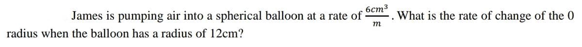 бст3
James is pumping air into a spherical balloon at a rate of
What is the rate of change of the 0
т
radius when the balloon has a radius of 12cm?
