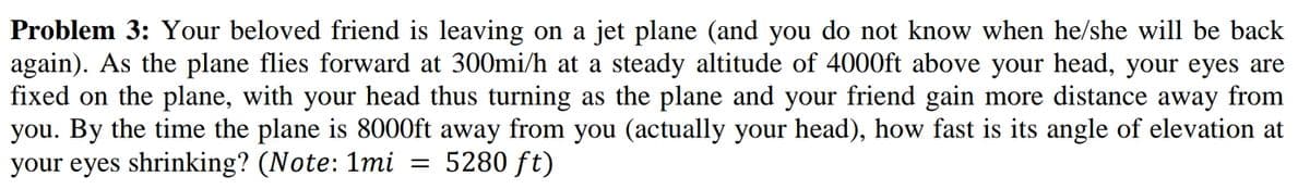 Problem 3: Your beloved friend is leaving on a jet plane (and you do not know when he/she will be back
again). As the plane flies forward at 300mi/h at a steady altitude of 4000ft above your head, your eyes are
fixed on the plane, with your head thus turning as the plane and your friend gain more distance away from
you. By the time the plane is 8000ft away from you (actually your head), how fast is its angle of elevation at
your eyes shrinking? (Note: 1mi = 5280 ft)
