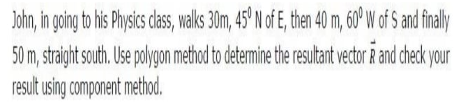 John, in going to his Physics class, walks 30m, 45' N of E, then 40 m, 60° W of S and finaly
50 m, straight south. Use polygon method to determine the resultant vector R and check your
result using component method.
