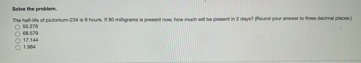 Solve the problem.
The half-life of plutonium-234 is 9 hours. If 80 milligrams is present now, how much will be present in 2 days? (Round your answer to three decimal places.)
O 55.276
O 68.579
O 17.144
O 1.984
