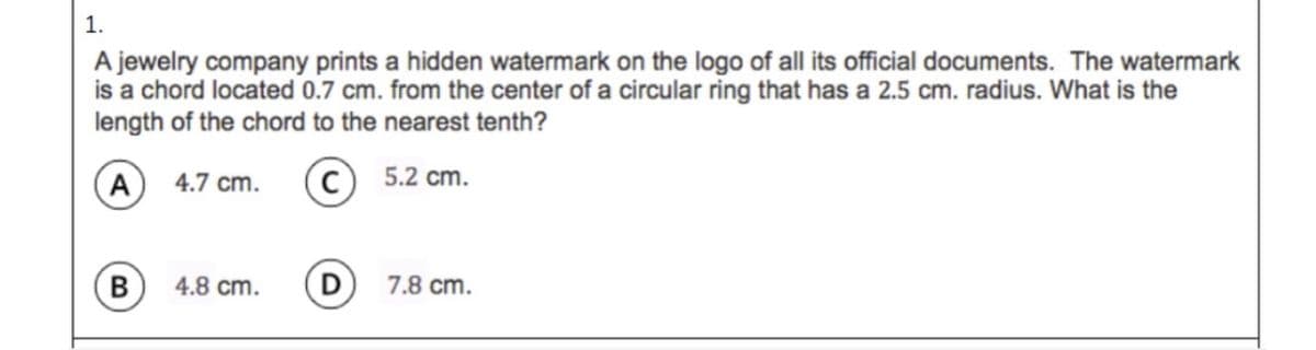 1.
A jewelry company prints a hidden watermark on the logo of all its official documents. The watermark
is a chord located 0.7 cm. from the center of a circular ring that has a 2.5 cm. radius. What is the
length of the chord to the nearest tenth?
A) 4.7 cm.
(c)
5.2 cm.
В
4.8 cm.
D
7.8 cm.
