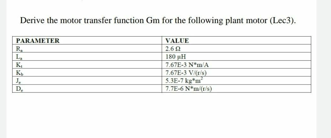 Derive the motor transfer function Gm for the following plant motor (Lec3).
PARAMETER
VALUE
2.6 2
R
La
K,
180 µH
7.67E-3 N*m/A
Je
De
7.67E-3 V/(r/s)
5.3E-7 kg*m
7.7E-6 N*m/(r/s)
