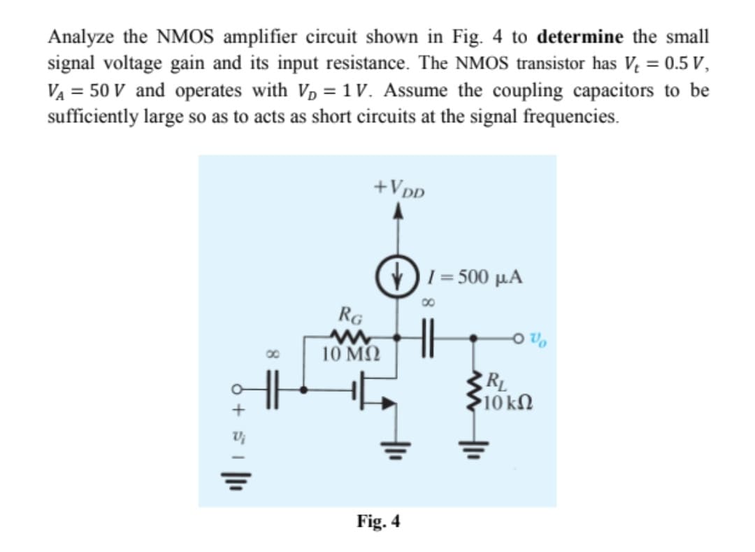 Analyze the NMOS amplifier circuit shown in Fig. 4 to determine the small
signal voltage gain and its input resistance. The NMOS transistor has V = 0.5 V,
VA = 50 V and operates with Vp = 1 V. Assume the coupling capacitors to be
sufficiently large so as to acts as short circuits at the signal frequencies.
+Vpp
)I = 500 µA
RG
10 MQ
10 ΚΩ
Fig. 4
8.
6 + S I
