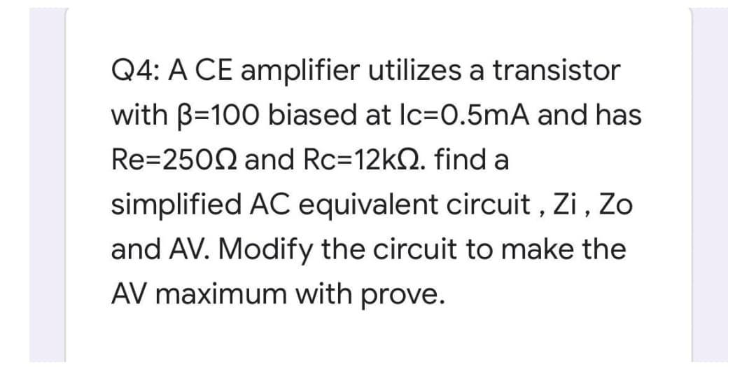 Q4: A CE amplifier utilizes a transistor
with B=100 biased at Ic=0.5mA and has
Re=2502 and Rc=12k2. find a
simplified AC equivalent circuit , Zi, Zo
and AV. Modify the circuit to make the
AV maximum with prove.
