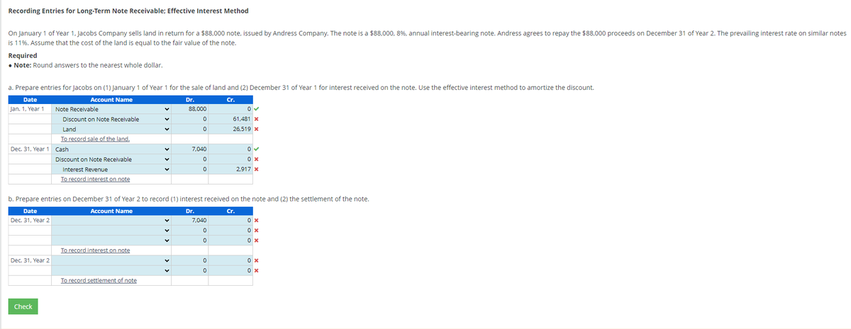 Recording Entries for Long-Term Note Receivable; Effective Interest Method
On January 1 of Year 1, Jacobs Company sells land in return for a $88,000 note, issued by Andress Company. The note is a $88,000, 8%, annual interest-bearing note. Andress agrees to repay the $88,000 proceeds on December 31 of Year 2. The prevailing interest rate on similar notes
is 11%. Assume that the cost of the land is equal to the fair value of the note.
Required
• Note: Round answers to the nearest whole dollar.
a. Prepare entries for Jacobs on (1) January 1 of Year 1 for the sale of land and (2) December 31 of Year 1 for interest received on the note. Use the effective interest method to amortize the discount.
Date
Account Name
Dr.
Cr.
Jan. 1, Year 1
Dec. 31, Year 1 Cash
Date
Dec. 31, Year 2
Note Receivable
Discount on Note Receivable
Land
To record sale of the land.
Dec. 31, Year 2
Check
Discount on Note Receivable
Interest Revenue
To record interest on note
To record interest on note
V
To record settlement of note
V
V
V
b. Prepare entries on December 31 of Year 2 to record (1) interest received on the note and (2) the settlement of the note.
Account Name
Dr.
Cr.
V
V
88,000
V
0
0
7,040
0
0
7,040
0
0
0✓
61,481 x
26,519 *
0
0
0
0 ✓
0 x
2,917 x
0x
0x
0x
0x
0x
