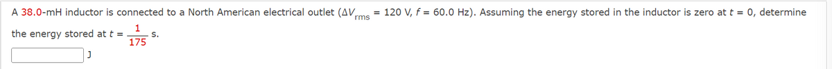 A 38.0-mH inductor is connected to a North American electrical outlet (AV rms = 120 V, f = 60.0 Hz). Assuming the energy stored in the inductor is zero at t = 0, determine
the energy stored at t =
1
S.
175
J