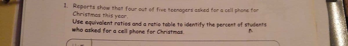 1. Reports show that four out of five teenagers asked for a cell phone for
Christmas this year.
Use equivalent ratios anda ratio table to identify the percent of students
who asked for a cell phone for Christmas.
