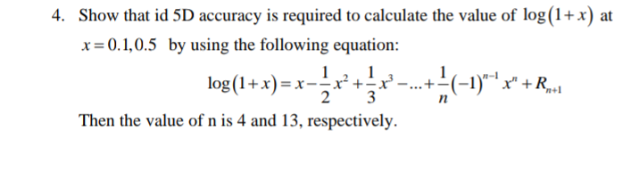 4. Show that id 5D accuracy is required to calculate the value of log(1+x) at
x= 0.1,0.5 by using the following equation:
log (1+x) = x- -(-1)""* +R..
x² +÷x'
...+
n
Then the value of n is 4 and 13, respectively.
