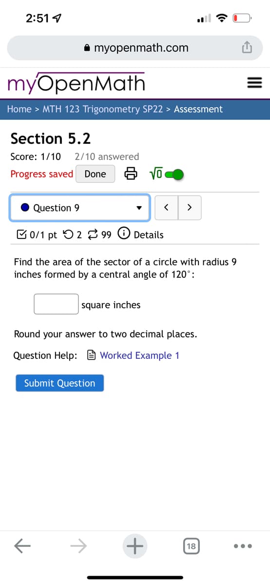 2:51 1
A myopenmath.com
myOpenMath
Home > MTH 123 Trigonometry SP22 > Assessment
Section 5.2
Score: 1/10
2/10 answered
Progress saved
Done
Question 9
>
C 0/1 pt O 2 99 O Details
Find the area of the sector of a circle with radius 9
inches formed by a central angle of 120°:
square inches
Round your answer to two decimal places.
Question Help: e Worked Example 1
Submit Question
->
18
II

