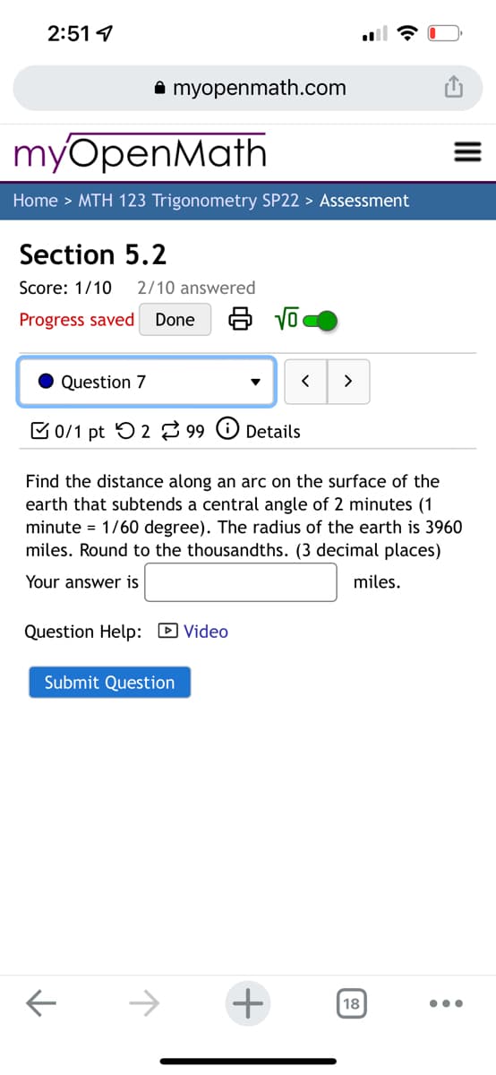 2:51 1
A myopenmath.com
myOpenMath
Home > MTH 123 Trigonometry SP22 > Assessment
Section 5.2
Score: 1/10
2/10 answered
Progress saved
Done
Question 7
>
B 0/1 pt 5 2 99 O Details
Find the distance along an arc on the surface of the
earth that subtends a central angle of 2 minutes (1
minute = 1/60 degree). The radius of the earth is 3960
miles. Round to the thousandths. (3 decimal places)
Your answer is
miles.
Question Help: D Video
Submit Question
->
18
II
