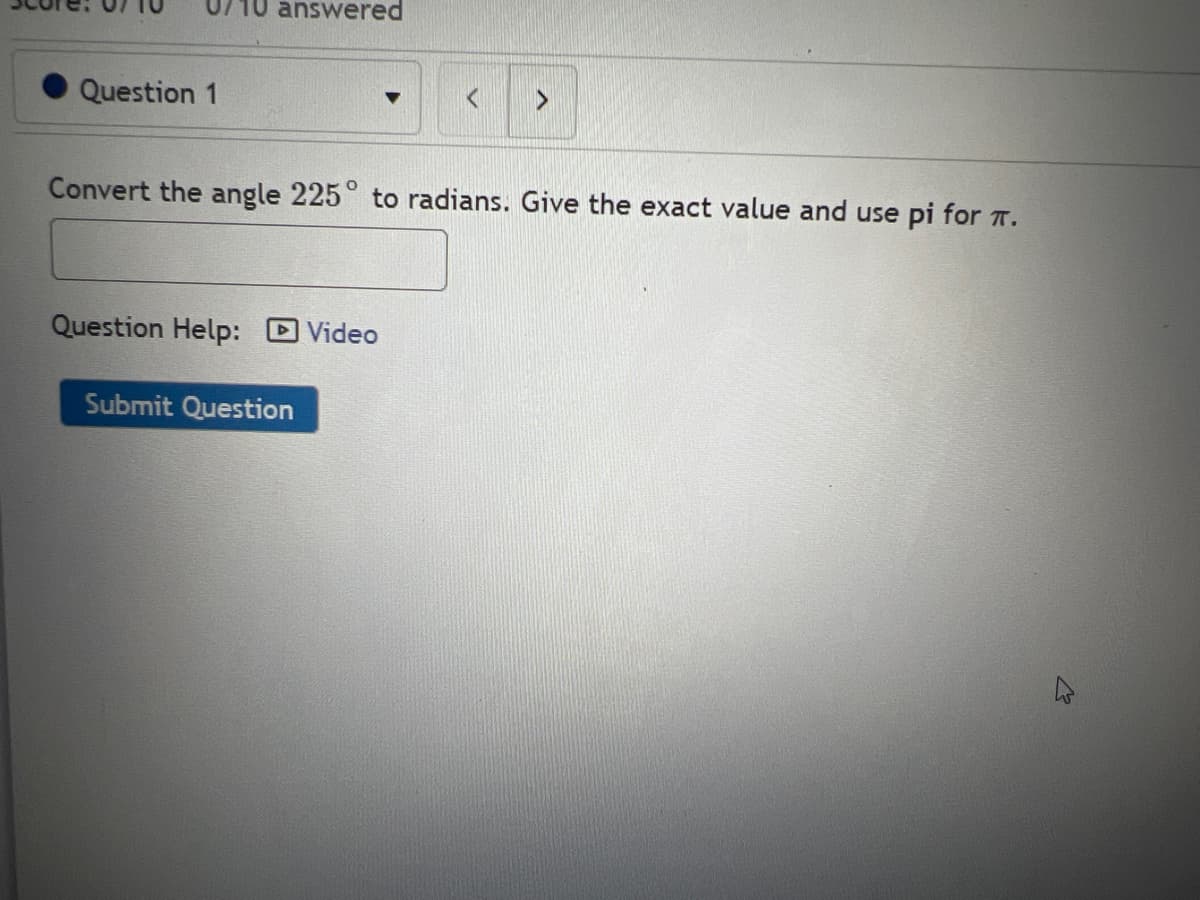10 answered
Question 1
Convert the angle 225° to radians. Give the exact value and use pi for T.
Question Help: Video
Submit Question

