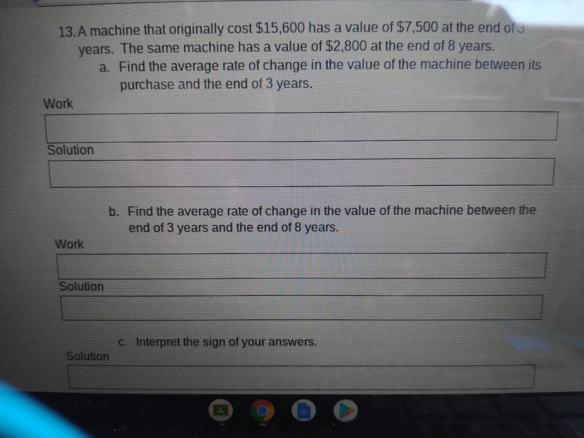 13.A machine that originally cost $15,600 has a value of $7,500 at the end of 3
years. The same machine has a value of $2,800 at the end of 8 years.
a. Find the average rate of change in the value of the machine between its
purchase and the end of 3 years.
Work
Solution
b. Find the average rate of change in the value of the machine between the
end of 3 years and the end of 8 years.
Work
Solution
C. Interpret the sign of your answers.
Solution
