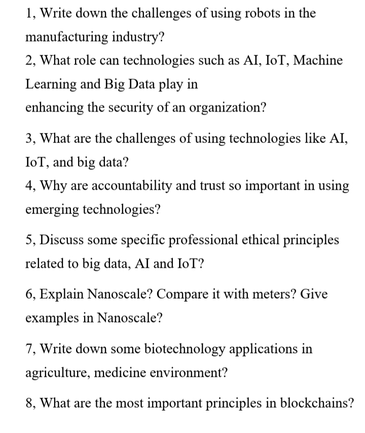 1, Write down the challenges of using robots in the
manufacturing industry?
2, What role can technologies such as AI, IoT, Machine
Learning and Big Data play in
enhancing the security of an organization?
3, What are the challenges of using technologies like AI,
IoT, and big data?
4, Why are accountability and trust so important in using
emerging technologies?
5, Discuss some specific professional ethical principles
related to big data, AI and IoT?
6, Explain Nanoscale? Compare it with meters? Give
examples in Nanoscale?
7, Write down some biotechnology applications in
agriculture, medicine environment?
8, What are the most important principles in blockchains?
